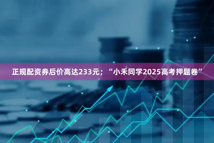 正规配资券后价高达233元；“小禾同学2025高考押题卷”