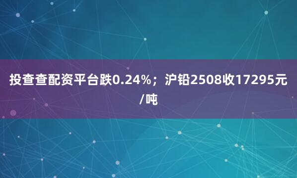 投查查配资平台跌0.24%；沪铅2508收17295元/吨