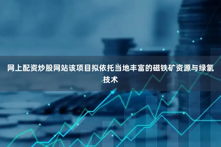 网上配资炒股网站该项目拟依托当地丰富的磁铁矿资源与绿氢技术