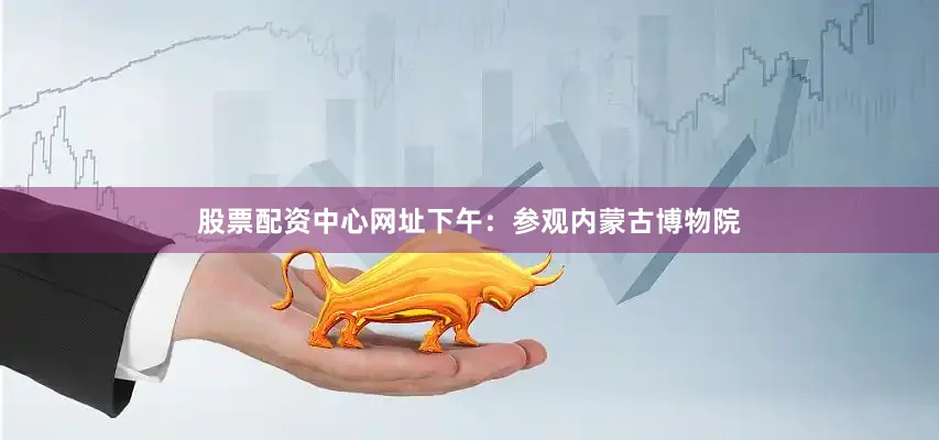 股票配资中心网址下午：参观内蒙古博物院