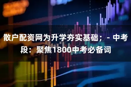 散户配资网为升学夯实基础；- 中考段：聚焦1800中考必备词