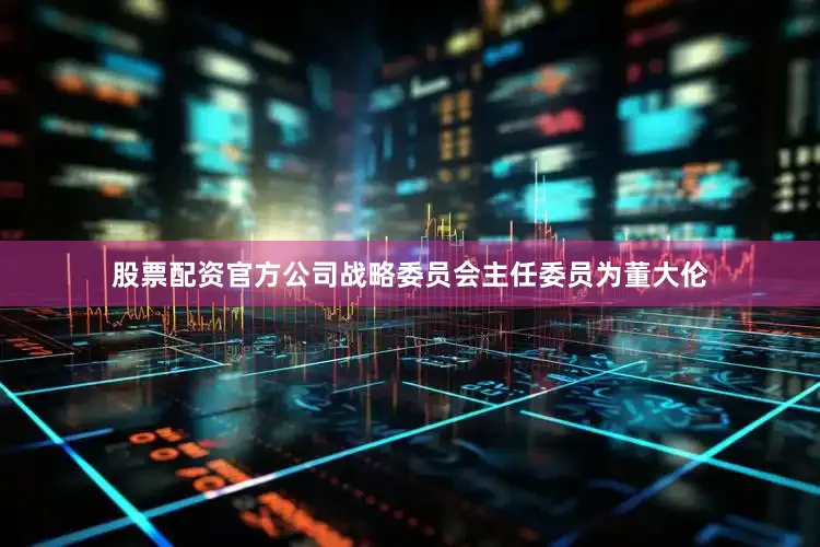 股票配资官方公司战略委员会主任委员为董大伦