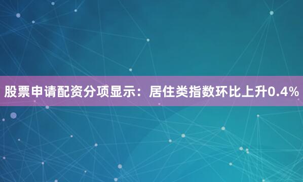股票申请配资分项显示：居住类指数环比上升0.4%