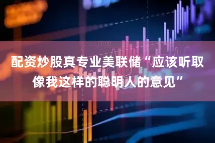 配资炒股真专业美联储“应该听取像我这样的聪明人的意见”