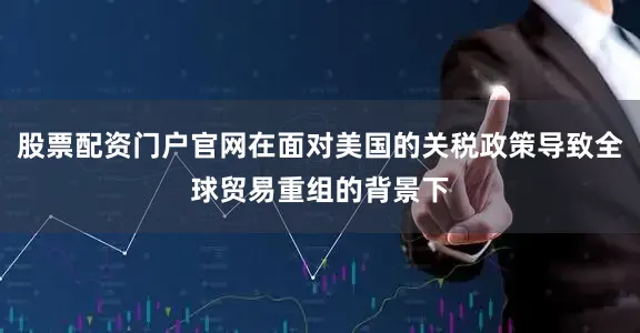 股票配资门户官网在面对美国的关税政策导致全球贸易重组的背景下