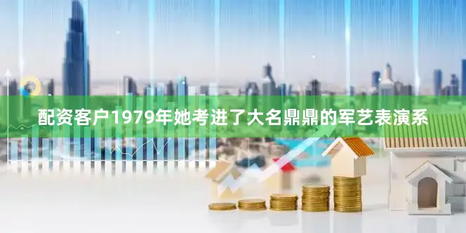 配资客户1979年她考进了大名鼎鼎的军艺表演系