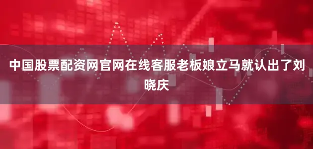 中国股票配资网官网在线客服老板娘立马就认出了刘晓庆