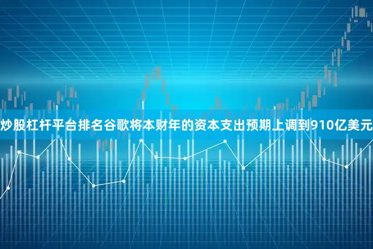 炒股杠杆平台排名　　谷歌将本财年的资本支出预期上调到910亿美元