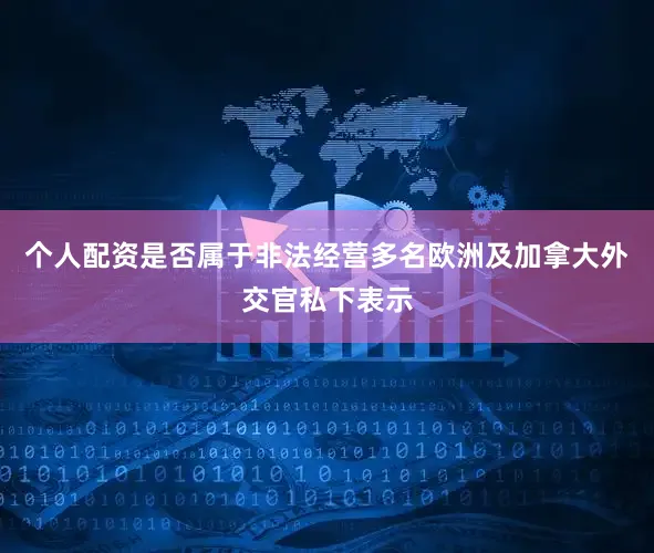 个人配资是否属于非法经营多名欧洲及加拿大外交官私下表示